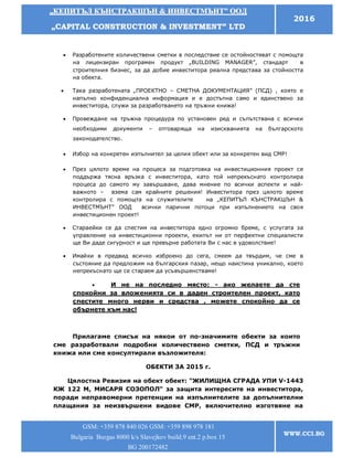 „„ККЕЕППИИТТЪЪЛЛ ККЪЪННССТТРРААККШШЪЪНН && ИИННВВЕЕССТТММЪЪННТТ”” ООООДД
„„CCAAPPIITTAALL CCOONNSSTTRRUUCCTTIIOONN && IINNVVEESSTTMMEENNTT”” LLTTDD
2016
GSM: +359 878 840 026 GSM: +359 898 978 181
Bulgaria Burgas 8000 k/s Slavejkov build.9 ent.2 p.box 15
BG 200172482
WWW.CCI.BG
 Разработените количествени сметки в последствие се остойностяват с помощта
на лицензиран програмен продукт „BUILDING MANAGER”, стандарт в
строителния бизнес, за да добие инвеститора реална представа за стойността
на обекта.
 Така разработената „ПРОЕКТНО – СМЕТНА ДОКУМЕНТАЦИЯ” (ПСД) , която е
напълно конфиденциална информация и е достъпна само и единствено за
инвеститора, служи за разработването на тръжни книжа!
 Провеждане на тръжна процедура по установен ред и съпътствана с всички
необходими документи – отговаряща на изискванията на българското
законодателство.
 Избор на конкретен изпълнител за целия обект или за конкретен вид СМР!
 През цялото време на процеса за подготовка на инвестиционния проект се
поддържа тясна връзка с инвеститора, като той непрекъснато контролира
процеса до самото му завършване, дава мнение по всички аспекти и най-
важното – взема сам крайните решения! Инвеститора през цялото време
контролира с помощта на служителите на „КЕПИТЪЛ КЪНСТРАКШЪН &
ИНВЕСТМЪНТ” ООД всички парични потоци при изпълнението на своя
инвестиционен проект!
 Стараейки се да спестим на инвеститора едно огромно бреме, с услугата за
управление на инвестиционни проекти, екипът ни от перфектни специалисти
ще Ви даде сигурност и ще превърне работата Ви с нас в удоволствие!
 Имайки в предвид всичко изброено до сега, смеем да твърдим, че сме в
състояние да предложим на българския пазар, нещо наистина уникално, което
непрекъснато ще се стараем да усъвършенстваме!
 И не на последно място: - ако желаете да сте
спокойни за вложенията си в даден строителен проект, като
спестите много нерви и средства , можете спокойно да се
обърнете към нас!
Прилагаме списък на някои от по-значимите обекти за които
сме разработвали подробни количествено сметки, ПСД и тръжни
книжа или сме консултирали възложителя:
ОБЕКТИ ЗА 2015 г.
Цялостна Ревизия на обект обект: "ЖИЛИЩНА СГРАДА УПИ V-1443
КЖ 122 M, МИСАРЯ СОЗОПОЛ" за защита интересите на инвеститора,
поради неправомерни претенции на изпълнителите за допълнителни
плащания за неизвършени видове СМР, включително изготвяне на
 