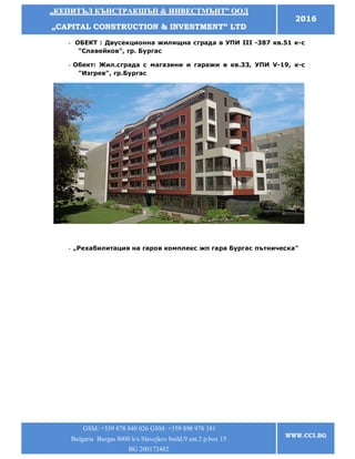 „„ККЕЕППИИТТЪЪЛЛ ККЪЪННССТТРРААККШШЪЪНН && ИИННВВЕЕССТТММЪЪННТТ”” ООООДД
„„CCAAPPIITTAALL CCOONNSSTTRRUUCCTTIIOONN && IINNVVEESSTTMMEENNTT”” LLTTDD
2016
GSM: +359 878 840 026 GSM: +359 898 978 181
Bulgaria Burgas 8000 k/s Slavejkov build.9 ent.2 p.box 15
BG 200172482
WWW.CCI.BG
- ОБЕКТ : Двусекционна жилищна сграда в УПИ ІІІ -387 кв.51 к-с
"Славейков", гр. Бургас
- Обект: Жил.сграда с магазини и гаражи в кв.33, УПИ V-19, к-с
"Изгрев", гр.Бургас
- „Рехабилитация на гаров комплекс жп гара Бургас пътническа"
 