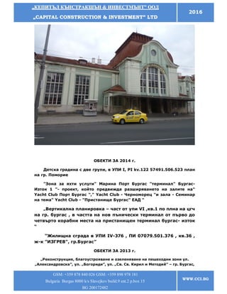 „„ККЕЕППИИТТЪЪЛЛ ККЪЪННССТТРРААККШШЪЪНН && ИИННВВЕЕССТТММЪЪННТТ”” ООООДД
„„CCAAPPIITTAALL CCOONNSSTTRRUUCCTTIIOONN && IINNVVEESSTTMMEENNTT”” LLTTDD
2016
GSM: +359 878 840 026 GSM: +359 898 978 181
Bulgaria Burgas 8000 k/s Slavejkov build.9 ent.2 p.box 15
BG 200172482
WWW.CCI.BG
ОБЕКТИ ЗА 2014 г.
Детска градина с две групи, в УПИ I, PI kv.122 57491.506.523 план
на гр. Поморие
"Зона за яхти услуги" Марина Порт Бургас "терминал" Бургас-
Изток 1 "- проект, който предвижда разширяването на залите на"
Yacht Club Порт Бургас "," Yacht Club - Черноморец "и зала - Семинар
на тема" Yacht Club - "Пристанище Бургас" ЕАД "
„Вертикална планировка – част от упи VI ,кв.1 по плна на цгч
на гр. бургас , в частта на нов пънически терминал от първо до
четвърто корабни места на пристанищен терминал бургас- изток
“
“Жилищна сграда в УПИ IV-376 , ПИ 07079.501.376 , кв.36 ,
ж-к "ИЗГРЕВ", гр.Бургас”
ОБЕКТИ ЗА 2013 г.
„Реконструкция, благоустрояване и озеленяване на пешеходни зони ул.
„Александровска”, ул. „Богориди”, ул. „Св. Св. Кирил и Методий” – гр. Бургас,
 