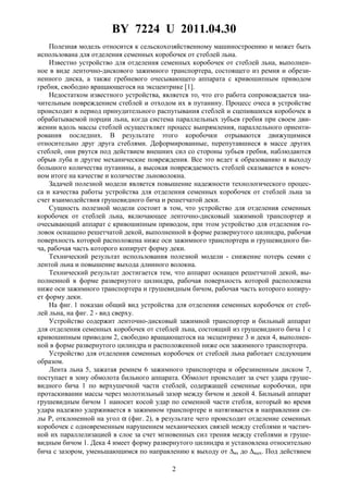 BY 7224 U 2011.04.30
2
Полезная модель относится к сельскохозяйственному машиностроению и может быть
использована для отделения семенных коробочек от стеблей льна.
Известно устройство для отделения семенных коробочек от стеблей льна, выполнен-
ное в виде ленточно-дискового зажимного транспортера, состоящего из ремня и обрези-
ненного диска, а также гребневого очесывающего аппарата с кривошипным приводом
гребня, свободно вращающегося на эксцентрике [1].
Недостатком известного устройства, является то, что его работа сопровождается зна-
чительным повреждением стеблей и отходом их в путанину. Процесс очеса в устройстве
происходит в период принудительного распутывания стеблей и сцепившихся коробочек в
обрабатываемой порции льна, когда система параллельных зубьев гребня при своем дви-
жении вдоль массы стеблей осуществляет процесс выпрямления, параллельного ориенти-
рования последних. В результате этого коробочки отрываются движущимися
относительно друг друга стеблями. Деформированные, перепутавшиеся в массе других
стеблей, они рвутся под действием внешних сил со стороны зубьев гребня, наблюдаются
обрыв луба и другие механические повреждения. Все это ведет к образованию и выходу
большого количества путанины, а высокая повреждаемость стеблей сказывается в конеч-
ном итоге на качестве и количестве льноволокна.
Задачей полезной модели является повышение надежности технологического процес-
са и качества работы устройства для отделения семенных коробочек от стеблей льна за
счет взаимодействия грушевидного бича и решетчатой деки.
Сущность полезной модели состоит в том, что устройство для отделения семенных
коробочек от стеблей льна, включающее ленточно-дисковый зажимной транспортер и
очесывающий аппарат с кривошипным приводом, при этом устройство для отделения го-
ловок оснащено решетчатой декой, выполненной в форме развернутого цилиндра, рабочая
поверхность которой расположена ниже оси зажимного транспортера и грушевидного би-
ча, рабочая часть которого копирует форму деки.
Технический результат использования полезной модели - снижение потерь семян с
лентой льна и повышение выхода длинного волокна.
Технический результат достигается тем, что аппарат оснащен решетчатой декой, вы-
полненной в форме развернутого цилиндра, рабочая поверхность которой расположена
ниже оси зажимного транспортера и грушевидным бичом, рабочая часть которого копиру-
ет форму деки.
На фиг. 1 показан общий вид устройства для отделения семенных коробочек от стеб-
лей льна, на фиг. 2 - вид сверху.
Устройство содержит ленточно-дисковый зажимной транспортер и бильный аппарат
для отделения семенных коробочек от стеблей льна, состоящий из грушевидного бича 1 с
кривошипным приводом 2, свободно вращающегося на эксцентрике 3 и деки 4, выполнен-
ной в форме развернутого цилиндра и расположенной ниже оси зажимного транспортера.
Устройство для отделения семенных коробочек от стеблей льна работает следующим
образом.
Лента льна 5, зажатая ремнем 6 зажимного транспортера и обрезиненным диском 7,
поступает в зону обмолота бильного аппарата. Обмолот происходит за счет удара груше-
видного бича 1 по верхушечной части стеблей, содержащей семенные коробочки, при
протаскивании массы через молотильный зазор между бичом и декой 4. Бильный аппарат
грушевидным бичом 1 наносит косой удар по семенной части стебля, который во время
удара надежно удерживается в зажимном транспортере и натягивается в направлении си-
лы P, отклоненной на угол α (фиг. 2), в результате чего происходит отделение семенных
коробочек с одновременным нарушением механических связей между стеблями и частич-
ной их параллелизацией в слое за счет мгновенных сил трения между стеблями и груше-
видным бичом 1. Дека 4 имеет форму развернутого цилиндра и установлена относительно
бича с зазором, уменьшающимся по направлению к выходу от ∆вx до ∆вых. Под действием
 