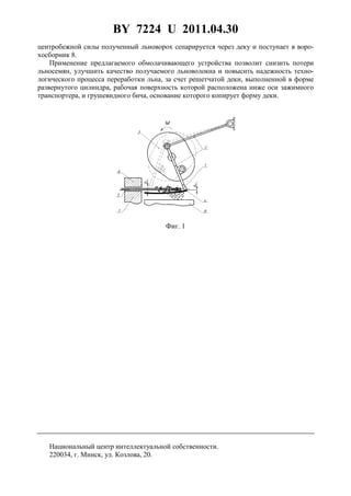 BY 7224 U 2011.04.30
3
центробежной силы полученный льноворох сепарируется через деку и поступает в воро-
хосборник 8.
Применение предлагаемого обмолачивающего устройства позволит снизить потери
льносемян, улучшить качество получаемого льноволокна и повысить надежность техно-
логического процесса переработки льна, за счет решетчатой деки, выполненной в форме
развернутого цилиндра, рабочая поверхность которой расположена ниже оси зажимного
транспортера, и грушевидного бича, основание которого копирует форму деки.
Фиг. 1
Национальный центр интеллектуальной собственности.
220034, г. Минск, ул. Козлова, 20.
 