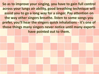 So as to improve your singing, you have to gain full control
across your lungs air ability, good breathing technique will
 assist you to go a long way for a singer. Pay attention on
 the way other singers breathe. listen to some songs you
prefer, you'll hear the singers quick inhalations - it's one of
those things many singers never notice until many experts
                 have pointed out to them.
 