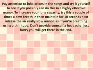 Pay attention to inhalations in the songs and try it yourself
   to see if you possibly can do this in a highly effective
 manor, To increase your lung capacity, try this a couple of
 times a day: breath in then maintain for 10 seconds next
  release the air really slow manor, as if you're breathing
 using a thin tube. Don't provide yourself a headache; just
             hurry you will get there in the end.
 