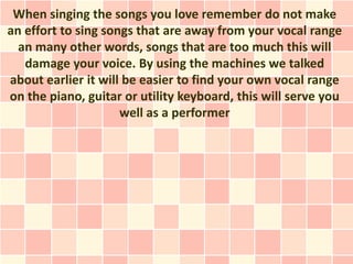 When singing the songs you love remember do not make
an effort to sing songs that are away from your vocal range
  an many other words, songs that are too much this will
   damage your voice. By using the machines we talked
about earlier it will be easier to find your own vocal range
on the piano, guitar or utility keyboard, this will serve you
                     well as a performer
 