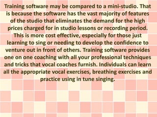 Training software may be compared to a mini-studio. That
 is because the software has the vast majority of features
    of the studio that eliminates the demand for the high
  prices charged for in studio lessons or recording period.
     This is more cost effective, especially for those just
 learning to sing or needing to develop the confidence to
 venture out in front of others. Training software provides
one on one coaching with all your professional techniques
and tricks that vocal coaches furnish. Individuals can learn
all the appropriate vocal exercises, breathing exercises and
                practice using in tune singing.
 