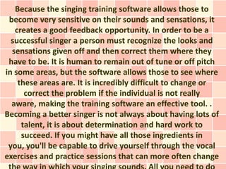 Because the singing training software allows those to
 become very sensitive on their sounds and sensations, it
   creates a good feedback opportunity. In order to be a
  successful singer a person must recognize the looks and
  sensations given off and then correct them where they
 have to be. It is human to remain out of tune or off pitch
in some areas, but the software allows those to see where
    these areas are. It is incredibly difficult to change or
      correct the problem if the individual is not really
  aware, making the training software an effective tool. .
Becoming a better singer is not always about having lots of
     talent, it is about determination and hard work to
     succeed. If you might have all those ingredients in
 you, you'll be capable to drive yourself through the vocal
exercises and practice sessions that can more often change
 