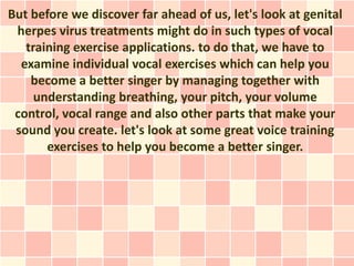 But before we discover far ahead of us, let's look at genital
 herpes virus treatments might do in such types of vocal
   training exercise applications. to do that, we have to
  examine individual vocal exercises which can help you
    become a better singer by managing together with
     understanding breathing, your pitch, your volume
 control, vocal range and also other parts that make your
 sound you create. let's look at some great voice training
       exercises to help you become a better singer.
 