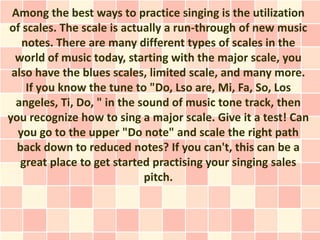 Among the best ways to practice singing is the utilization
of scales. The scale is actually a run-through of new music
   notes. There are many different types of scales in the
  world of music today, starting with the major scale, you
 also have the blues scales, limited scale, and many more.
    If you know the tune to "Do, Lso are, Mi, Fa, So, Los
  angeles, Ti, Do, " in the sound of music tone track, then
you recognize how to sing a major scale. Give it a test! Can
  you go to the upper "Do note" and scale the right path
  back down to reduced notes? If you can't, this can be a
   great place to get started practising your singing sales
                             pitch.
 