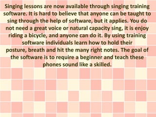 Singing lessons are now available through singing training
software. It is hard to believe that anyone can be taught to
  sing through the help of software, but it applies. You do
 not need a great voice or natural capacity sing, it is enjoy
   riding a bicycle, and anyone can do it. By using training
         software individuals learn how to hold their
 posture, breath and hit the many right notes. The goal of
    the software is to require a beginner and teach these
                  phones sound like a skilled.
 