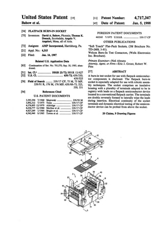 4,717,347
Jan. 5, 1988
339/17 CF
OTHER PUBLICATIONS
“Soft Touch” Flat-Pack Sockets, (3M Brochure No.
TD-2608,
ABSTRACT
[11] Patent Number:
[45] Date of Patent:
FOREIGN PATENT DOCUMENTS
463245 7/1975 U.S.S.R.Pa.
3—81).
Welcon Bum-In Test Contactors, (Wells Electronics
Inc. Brochure).
Primary Examiner-Neil Abrams
Attorney, Agent, or Finn-Eric J. Groen; Robert W.
[57]
439/330; A burn-in test socket for use with ?atpack semiconduc
439/525 tor components is disclosed. The ?atpack bum-in
, 75 MP, socket is especially adapted for use with robotic assem
bly techniques. The socket comprises an insulative
330’ 331 housing with a plurality of terminals adapted to be in
registry with leads on a ?atpack semiconductor device
located in a conventional ?atpack carrier. The terminals
are doubly reversely formed to laterally wipe the leads
Doench, Scottsdale; Angelo V.
Angeleri, Mesa, all of Ariz.
[73] Assignee: AMP Incorporated, Harrisburg,
[21] Appl. No.: 6,315
[22] Filed:
0, 1985
H01R 23/72; HOlR 13/627
.. 439/72;
339/17 CF, 75 M
339/91 R, 176 M, 176 MP; 439/68-73, 525,
Jan. 14, 1987
Related U.S. Application Data
Continuation of Ser. No. 781,570, Sep. 3
doned.
[51] Int. Cl.4[52]
References Cited
U.S. PATENT DOCUMENTS
396 7/1968 Majewski ..
FLATPACK BURN-IN SOCKET
[75] Inventors: David A. Babow, Phoenix; Thomas K.
United States Patent [191
Babow et a1.
[54]
[63]
[58] Field of Search
[561
mmko.60%o.
swankVa”;fumeftumof80e8
ygW.mmbmiF.nmm8wm?m.dImgD.nko9tef.ccP,
k.e
EmbmmmQ.wd“m.newmmv.mse.md8.mIt
mm
dmd
FFFFFmCcCCcNUUUUU@WWWWW33333333333312 7/1975 Tems895 12/1979 Aldridge6777 12/1980 Merline et a1. ..
4,427 249 1/1984 Bright et a1.949 9/1985 Tewes et a].
3,393
3,892
4,176
4,
4,542
 