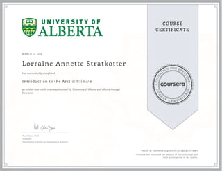 EDUCA
T
ION FOR EVE
R
YONE
CO
U
R
S
E
C E R T I F
I
C
A
TE
COURSE
CERTIFICATE
MARCH 11, 2016
Lorraine Annette Stratkotter
Introduction to the Arctic: Climate
an online non-credit course authorized by University of Alberta and offered through
Coursera
has successfully completed
Paul Myers, Ph.D
Professor
Department of Earth and Atmospheric Sciences
Verify at coursera.org/verify/4TLAAMT7FXW5
Coursera has confirmed the identity of this individual and
their participation in the course.
 