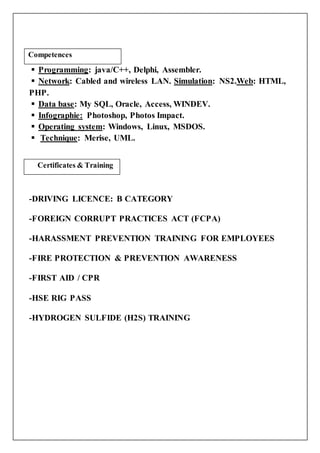  Programming: java/C++, Delphi, Assembler.
 Network: Cabled and wireless LAN. Simulation: NS2.Web: HTML,
PHP.
 Data base: My SQL, Oracle, Access, WINDEV.
 Infographie: Photoshop, Photos Impact.
 Operating system: Windows, Linux, MSDOS.
 Technique: Merise, UML.
-DRIVING LICENCE: B CATEGORY
-FOREIGN CORRUPT PRACTICES ACT (FCPA)
-HARASSMENT PREVENTION TRAINING FOR EMPLOYEES
-FIRE PROTECTION & PREVENTION AWARENESS
-FIRST AID / CPR
-HSE RIG PASS
-HYDROGEN SULFIDE (H2S) TRAINING
Competences
Certificates & Training
Compétences
 