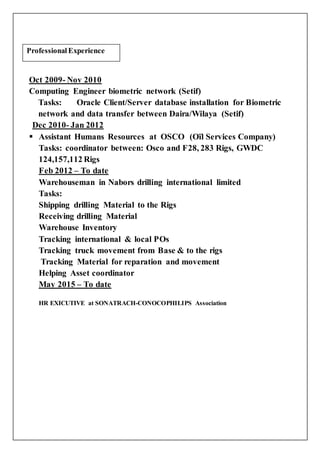 Oct 2009- Nov 2010
Computing Engineer biometric network (Setif)
Tasks: Oracle Client/Server database installation for Biometric
network and data transfer between Daira/Wilaya (Setif)
Dec 2010- Jan 2012
 Assistant Humans Resources at OSCO (Oïl Services Company)
Tasks: coordinator between: Osco and F28, 283 Rigs, GWDC
124,157,112 Rigs
Feb 2012 – To date
Warehouseman in Nabors drilling international limited
Tasks:
Shipping drilling Material to the Rigs
Receiving drilling Material
Warehouse Inventory
Tracking international & local POs
Tracking truck movement from Base & to the rigs
Tracking Material for reparation and movement
Helping Asset coordinator
May 2015 – To date
HR EXICUTIVE at SONATRACH-CONOCOPHILIPS Association
Professional Experience
 