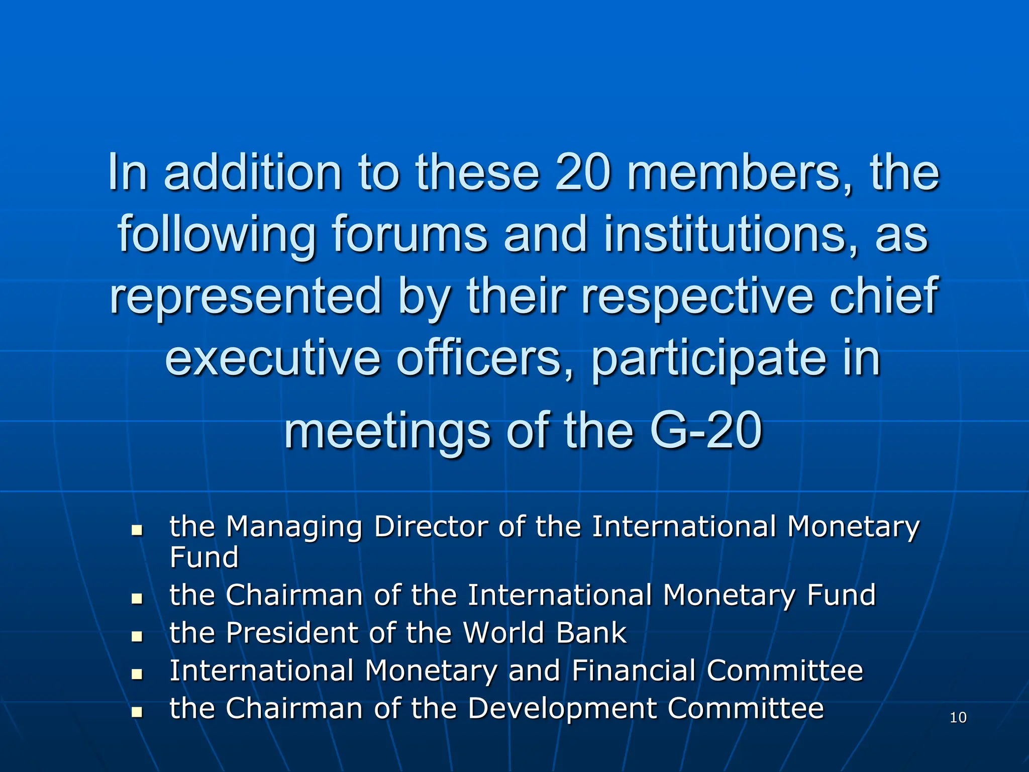 10
In addition to these 20 members, the
following forums and institutions, as
represented by their respective chief
executive officers, participate in
meetings of the G-20
 the Managing Director of the International Monetary
Fund
 the Chairman of the International Monetary Fund
 the President of the World Bank
 International Monetary and Financial Committee
 the Chairman of the Development Committee
 