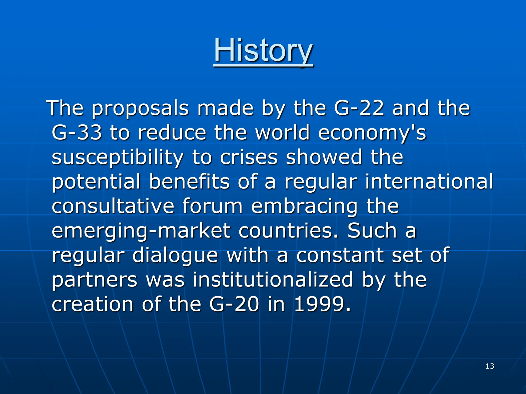 13
History
The proposals made by the G-22 and the
G-33 to reduce the world economy's
susceptibility to crises showed the
potential benefits of a regular international
consultative forum embracing the
emerging-market countries. Such a
regular dialogue with a constant set of
partners was institutionalized by the
creation of the G-20 in 1999.
 