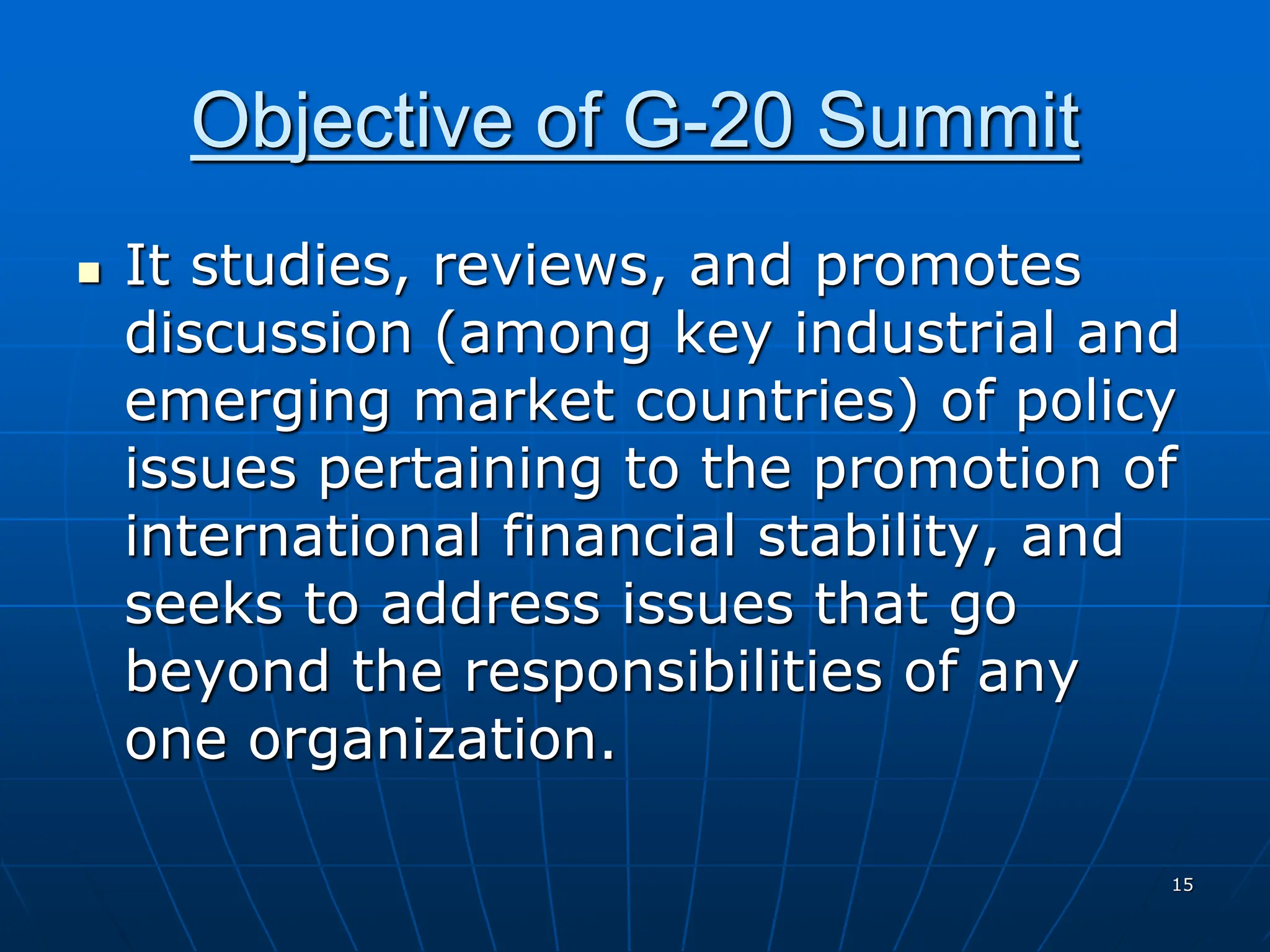 15
Objective of G-20 Summit
 It studies, reviews, and promotes
discussion (among key industrial and
emerging market countries) of policy
issues pertaining to the promotion of
international financial stability, and
seeks to address issues that go
beyond the responsibilities of any
one organization.
 