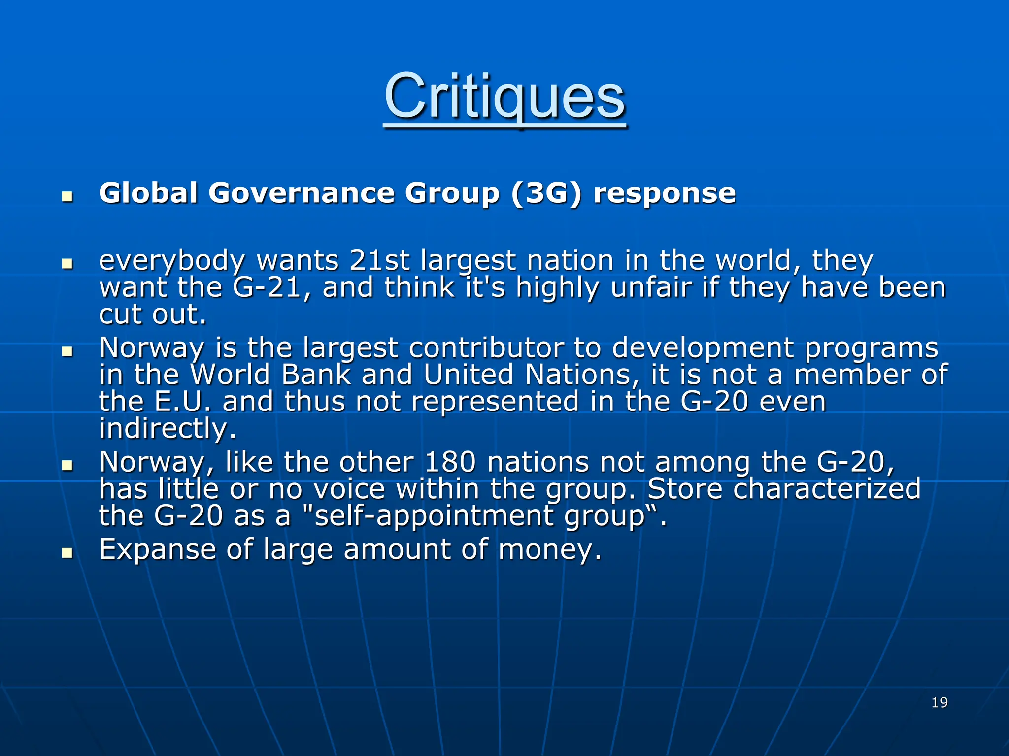 19
Critiques
 Global Governance Group (3G) response
 everybody wants 21st largest nation in the world, they
want the G-21, and think it's highly unfair if they have been
cut out.
 Norway is the largest contributor to development programs
in the World Bank and United Nations, it is not a member of
the E.U. and thus not represented in the G-20 even
indirectly.
 Norway, like the other 180 nations not among the G-20,
has little or no voice within the group. Store characterized
the G-20 as a "self-appointment group“.
 Expanse of large amount of money.
 