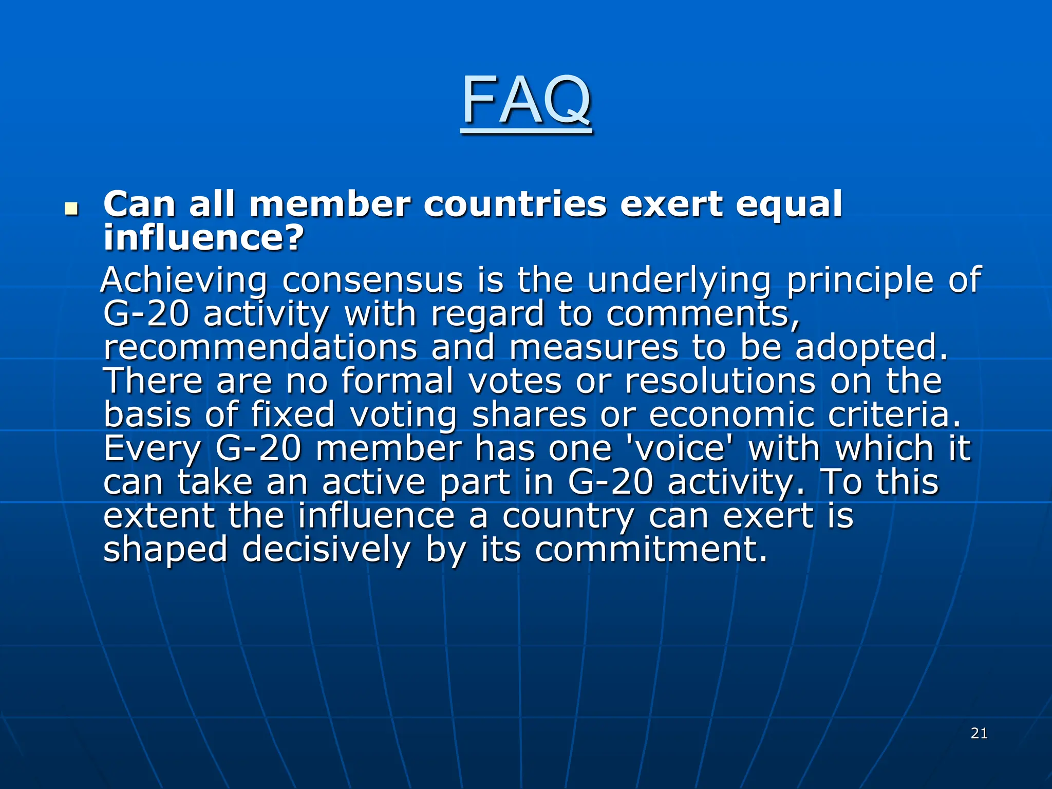 21
FAQ
 Can all member countries exert equal
influence?
Achieving consensus is the underlying principle of
G-20 activity with regard to comments,
recommendations and measures to be adopted.
There are no formal votes or resolutions on the
basis of fixed voting shares or economic criteria.
Every G-20 member has one 'voice' with which it
can take an active part in G-20 activity. To this
extent the influence a country can exert is
shaped decisively by its commitment.
 