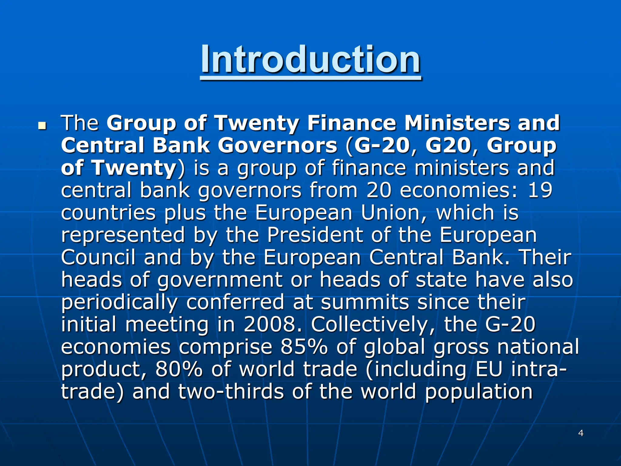 4
Introduction
 The Group of Twenty Finance Ministers and
Central Bank Governors (G-20, G20, Group
of Twenty) is a group of finance ministers and
central bank governors from 20 economies: 19
countries plus the European Union, which is
represented by the President of the European
Council and by the European Central Bank. Their
heads of government or heads of state have also
periodically conferred at summits since their
initial meeting in 2008. Collectively, the G-20
economies comprise 85% of global gross national
product, 80% of world trade (including EU intra-
trade) and two-thirds of the world population
 
