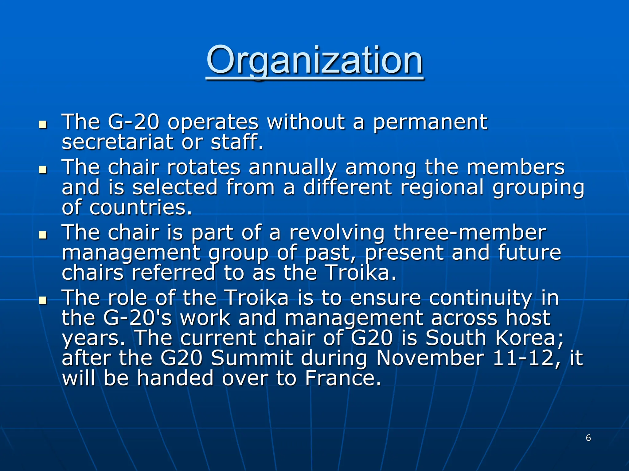 6
Organization
 The G-20 operates without a permanent
secretariat or staff.
 The chair rotates annually among the members
and is selected from a different regional grouping
of countries.
 The chair is part of a revolving three-member
management group of past, present and future
chairs referred to as the Troika.
 The role of the Troika is to ensure continuity in
the G-20's work and management across host
years. The current chair of G20 is South Korea;
after the G20 Summit during November 11-12, it
will be handed over to France.
 