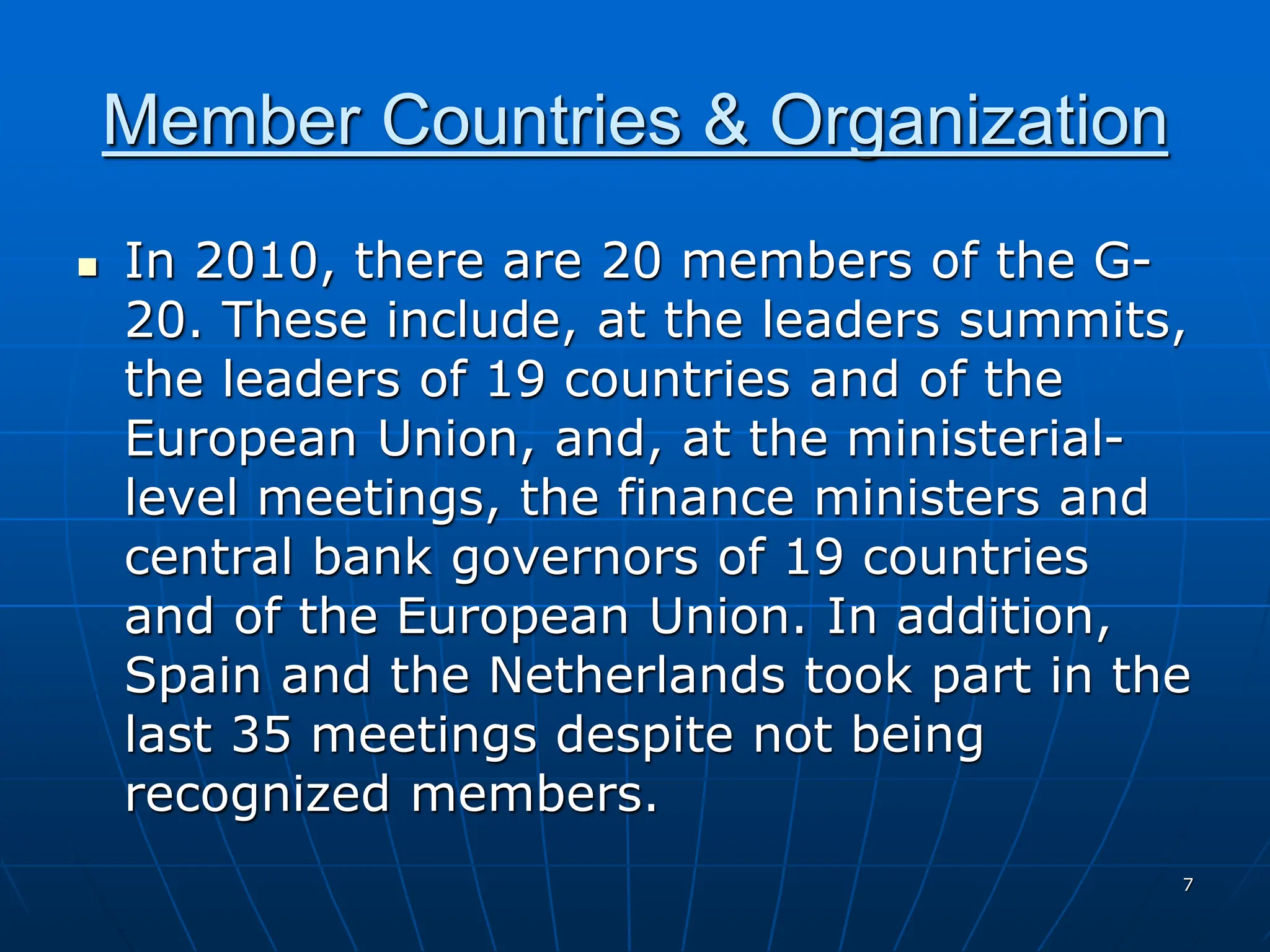 7
Member Countries & Organization
 In 2010, there are 20 members of the G-
20. These include, at the leaders summits,
the leaders of 19 countries and of the
European Union, and, at the ministerial-
level meetings, the finance ministers and
central bank governors of 19 countries
and of the European Union. In addition,
Spain and the Netherlands took part in the
last 35 meetings despite not being
recognized members.
 