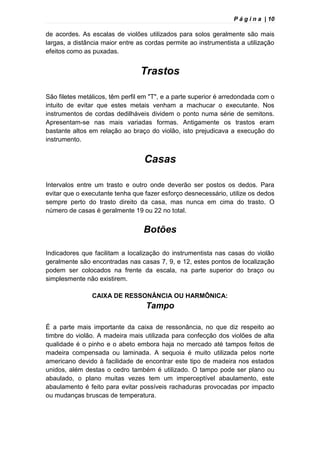 P á g i n a | 10
de acordes. As escalas de violões utilizados para solos geralmente são mais
largas, a distância maior entre as cordas permite ao instrumentista a utilização
efeitos como as puxadas.
Trastos
São filetes metálicos, têm perfil em "T", e a parte superior é arredondada com o
intuito de evitar que estes metais venham a machucar o executante. Nos
instrumentos de cordas dedilháveis dividem o ponto numa série de semitons.
Apresentam-se nas mais variadas formas. Antigamente os trastos eram
bastante altos em relação ao braço do violão, isto prejudicava a execução do
instrumento.
Casas
Intervalos entre um trasto e outro onde deverão ser postos os dedos. Para
evitar que o executante tenha que fazer esforço desnecessário, utilize os dedos
sempre perto do trasto direito da casa, mas nunca em cima do trasto. O
número de casas é geralmente 19 ou 22 no total.
Botões
Indicadores que facilitam a localização do instrumentista nas casas do violão
geralmente são encontradas nas casas 7, 9, e 12, estes pontos de localização
podem ser colocados na frente da escala, na parte superior do braço ou
simplesmente não existirem.
CAIXA DE RESSONÂNCIA OU HARMÔNICA:
Tampo
É a parte mais importante da caixa de ressonância, no que diz respeito ao
timbre do violão. A madeira mais utilizada para confecção dos violões de alta
qualidade é o pinho e o abeto embora haja no mercado até tampos feitos de
madeira compensada ou laminada. A sequoia é muito utilizada pelos norte
americano devido à facilidade de encontrar este tipo de madeira nos estados
unidos, além destas o cedro também é utilizado. O tampo pode ser plano ou
abaulado, o plano muitas vezes tem um imperceptível abaulamento, este
abaulamento é feito para evitar possíveis rachaduras provocadas por impacto
ou mudanças bruscas de temperatura.
 