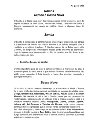 P á g i n a | 100
Ritmos
Samba e Bossa Nova
O Samba e a Bossa nova é um dos mais populares ritmos brasileiros, além de
alguns sucessos de Tom Jobim, Vinícius de Moraes, Demônios da Garoa e
Cazuza, estudaremos um pouco da história, ritmos e algumas dicas de
exercício.
Samba
O Samba é considerado o gênero musical brasileiro por excelência, isto porque
é o resultado da mistura da cultura africana e da cultura europeia com a
realidade e o jeitinho brasileiro. O Samba nasceu lá na Bahia como diria
Caymmi, ele surgiu nas comunidades negras ainda em ritmo de escravidão.
Logo foi conhecido e desenvolvido no Rio de Janeiro, em São Paulo e em
outras regiões do país.
 Conceitos básicos do samba;
O mais importante para se tocar o samba no violão é a marcação, ou seja, o
som mais grave do ritmo, que é o que o surdo faz numa bateria de samba. No
violão essa marcação é feita tocando o baixo dos acordes, marcando a
pulsação da música.
Bossa Nova
Já no início do século passado, no começo da era do rádio no Brasil, o Samba
foi o carro chefe da música nacional, embalado no sucesso de artistas como:
Donga, Ismael Silva, Noel Rosa, Wilson Batista, Ataulfo Alves e Carmem
Miranda. Na década de 40 e 50 o Samba passa por um processo de
modernização, estabelecendo um diálogo entre a música erudita o jazz e a
literatura moderna. Nomes Como: Pixinguinha, Garoto, Dorival Caymmi,
Johnny Alf, Ari Barroso e Vinícius de Moraes, entre outros estavam
contribuindo nesse processo que ia resultar na tão consagrada bossa nova.
Em 1959 foi lançado o disco chega de saudade do baiano João Gilberto com
arranjos e direção musical e Tom Jobim, esse é o marco da Bossa Nova que
surgiu como um jeito diferente de tocar o Samba, Intimista com mais suavidade
valorizando mais os acordes.
 