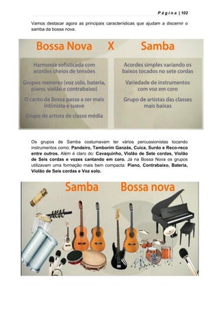 P á g i n a | 102
Vamos destacar agora as principais características que ajudam a discernir o
samba da bossa nova.
Os grupos de Samba costumavam ter vários percussionistas tocando
instrumentos como: Pandeiro, Tamborim Ganzás, Cuíca, Surdo e Reco-reco
entre outros. Além é claro do: Cavaquinho, Violão de Sete cordas, Violão
de Seis cordas e vozes cantando em coro. Já na Bossa Nova os grupos
utilizavam uma formação mais bem compacta: Piano, Contrabaixo, Bateria,
Violão de Seis cordas e Voz solo.
 