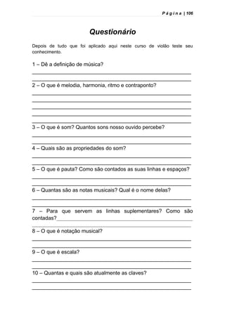 P á g i n a | 106
Questionário
Depois de tudo que foi aplicado aqui neste curso de violão teste seu
conhecimento.
1 – Dê a definição de música?
______________________________________________________
______________________________________________________
2 – O que é melodia, harmonia, ritmo e contraponto?
______________________________________________________
______________________________________________________
______________________________________________________
______________________________________________________
______________________________________________________
3 – O que é som? Quantos sons nosso ouvido percebe?
______________________________________________________
______________________________________________________
4 – Quais são as propriedades do som?
______________________________________________________
______________________________________________________
5 – O que é pauta? Como são contados as suas linhas e espaços?
______________________________________________________
______________________________________________________
6 – Quantas são as notas musicais? Qual é o nome delas?
______________________________________________________
______________________________________________________
7 – Para que servem as linhas suplementares? Como são
contadas?____________________________________________________________
______________________________________________________________________
8 – O que é notação musical?
______________________________________________________
______________________________________________________
9 – O que é escala?
______________________________________________________
______________________________________________________
10 – Quantas e quais são atualmente as claves?
______________________________________________________
______________________________________________________
 