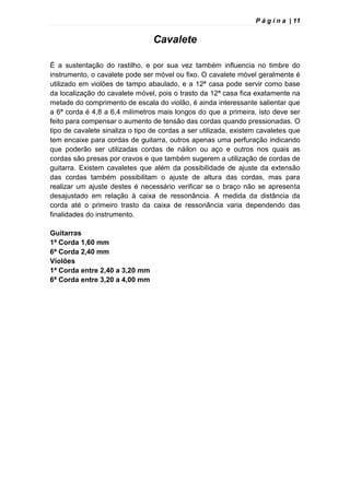 P á g i n a | 11
Cavalete
É a sustentação do rastilho, e por sua vez também influencia no timbre do
instrumento, o cavalete pode ser móvel ou fixo. O cavalete móvel geralmente é
utilizado em violões de tampo abaulado, e a 12ª casa pode servir como base
da localização do cavalete móvel, pois o trasto da 12ª casa fica exatamente na
metade do comprimento de escala do violão, é ainda interessante salientar que
a 6ª corda é 4,8 a 6,4 milímetros mais longos do que a primeira, isto deve ser
feito para compensar o aumento de tensão das cordas quando pressionadas. O
tipo de cavalete sinaliza o tipo de cordas a ser utilizada, existem cavaletes que
tem encaixe para cordas de guitarra, outros apenas uma perfuração indicando
que poderão ser utilizadas cordas de náilon ou aço e outros nos quais as
cordas são presas por cravos e que também sugerem a utilização de cordas de
guitarra. Existem cavaletes que além da possibilidade de ajuste da extensão
das cordas também possibilitam o ajuste de altura das cordas, mas para
realizar um ajuste destes é necessário verificar se o braço não se apresenta
desajustado em relação à caixa de ressonância. A medida da distância da
corda até o primeiro trasto da caixa de ressonância varia dependendo das
finalidades do instrumento.
Guitarras
1ª Corda 1,60 mm
6ª Corda 2,40 mm
Violões
1ª Corda entre 2,40 a 3,20 mm
6ª Corda entre 3,20 a 4,00 mm
 