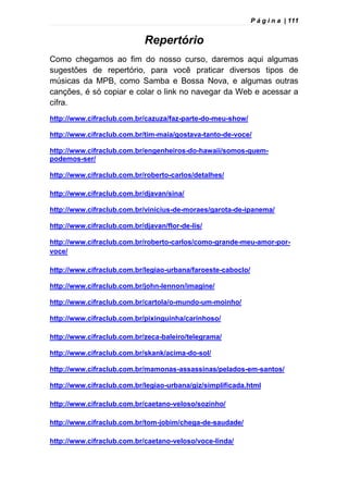 P á g i n a | 111
Repertório
Como chegamos ao fim do nosso curso, daremos aqui algumas
sugestões de repertório, para você praticar diversos tipos de
músicas da MPB, como Samba e Bossa Nova, e algumas outras
canções, é só copiar e colar o link no navegar da Web e acessar a
cifra.
http://www.cifraclub.com.br/cazuza/faz-parte-do-meu-show/
http://www.cifraclub.com.br/tim-maia/gostava-tanto-de-voce/
http://www.cifraclub.com.br/engenheiros-do-hawaii/somos-quem-
podemos-ser/
http://www.cifraclub.com.br/roberto-carlos/detalhes/
http://www.cifraclub.com.br/djavan/sina/
http://www.cifraclub.com.br/vinicius-de-moraes/garota-de-ipanema/
http://www.cifraclub.com.br/djavan/flor-de-lis/
http://www.cifraclub.com.br/roberto-carlos/como-grande-meu-amor-por-
voce/
http://www.cifraclub.com.br/legiao-urbana/faroeste-caboclo/
http://www.cifraclub.com.br/john-lennon/imagine/
http://www.cifraclub.com.br/cartola/o-mundo-um-moinho/
http://www.cifraclub.com.br/pixinguinha/carinhoso/
http://www.cifraclub.com.br/zeca-baleiro/telegrama/
http://www.cifraclub.com.br/skank/acima-do-sol/
http://www.cifraclub.com.br/mamonas-assassinas/pelados-em-santos/
http://www.cifraclub.com.br/legiao-urbana/giz/simplificada.html
http://www.cifraclub.com.br/caetano-veloso/sozinho/
http://www.cifraclub.com.br/tom-jobim/chega-de-saudade/
http://www.cifraclub.com.br/caetano-veloso/voce-linda/
 