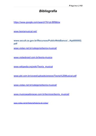 P á g i n a | 112
Bibliografia
https://www.google.com/search?hl=pt-BR&biw
www.teoriamusical.net/
www.secult.ce.gov.br/Recursos/PublicWebBanco/.../Apt000002.
pdf
www.violao.net.br/categoria/teoria-musical/
www.violaobrasil.com.br/teoria-musica
www.wikipedia.org/wiki/Teoria_musical
www.pbt.com.br/covest/uploads/anexos/Teoria%20Musical.pdf
www.violao.net.br/categoria/teoria-musical/
www.musicaeadoracao.com.br/tecnicos/teoria_musical/
www.violao.net.br/historia/historia-do-violao/
 