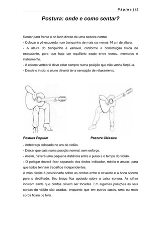 P á g i n a | 12
Postura: onde e como sentar?
Sentar para frente e do lado direito de uma cadeira normal
- Colocar o pé esquerdo num banquinho de mais ou menos 14 cm de altura.
- A altura do banquinho é variável, conforme a constituição física do
executante, para que haja um equilíbrio exato entre tronco, membros e
instrumento.
- A coluna vertebral deve estar sempre numa posição que não venha forçá-la.
- Desde o início, o aluno deverá ter a sensação de relaxamento.
Postura Popular Postura Clássica
- Antebraço colocado no aro do violão.
- Deixar que caia numa posição normal, sem esforço.
- Assim, haverá uma pequena distância entre o pulso e o tampo do violão.
- O polegar deverá ficar separado dos dedos indicador, médio e anular, para
que todos tenham trabalhos independentes.
A mão direita é posicionada sobre as cordas entre o cavalete e a boca sonora
para o dedilhado. Seu braço fica apoiado sobre a caixa sonora. As cifras
indicam ainda que cordas devem ser tocadas. Em algumas posições as seis
cordas do violão são usadas, enquanto que em outros casos, uma ou mais
corda ficam de fora.
 