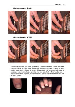 P á g i n a | 13
1) Ataque com Apoio
2) Ataque sem Apoio
O elemento sobre o qual recai quase toda a responsabilidade sonora é a unha.
O comprimento da unha deve ser tal que, ao olharmos para a palma da mão,
vamos enxergar o mínimo da unha. O lixamento é o processo pelo qual se
consegue o comprimento e o formato, mas sua fase final, polimento, é a que
requer um cuidado especial, requerendo uma lixa de número 400 da marca 3M,
ou outra similar.
 