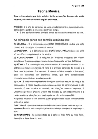 P á g i n a | 15
Teoria Musical
Obs: é importante que todo músico tenha as noções básicas de teoria
musical, então estudaremos alguns conceitos.
Música: é a arte de combinar os sons simultaneamente e sucessivamente,
com ordem equilíbrio e proporção dentro do tempo.
 È arte de manifestar os diversos afetos de nossa alma mediante ao som.
As principais partes que constitui a música são:
1) MELODIA – É a combinação dos SONS SUCESSIVOS (dados uns após
outros). É a concepção horizontal da Música.
2) HARMONIA – É a combinação dos SONS SIMULTÂNEOS (dados de uma
só vez). É a concepção vertical da Música.
3) CONTRAPONTO – É o conjunto de melodias dispostas em ordem
simultânea. É a concepção ao mesmo tempo horizontal e vertical da Música.
4) RÍTMO – É a combinação dos valores tempo. É a duração do som ou do
silêncio no decurso do tempo. O ritmo é a primeira condição da música e o
fator mais importante. Por exemplo: A mesma música (melodia – harmonia)
pode ser executada em diferentes ritmos, que daria características
completamente distintas a cada execução.
5) SOM - È tudo o que impressiona os órgãos auditivos, resulta do choque de
dois corpos. O nosso ouvido percebe duas espécies de sons: musicais e não
musicais. O som musical é resultado de vibrações sonoras regulares, é
uniforme e pode ser grafado. O som não musical, ou som indeterminado, é o
ruído, resulta de vibrações sonoras irregulares, não podemos grafá-lo.
Na prática musical o som assume quatro propriedades (todas independentes
entre si), a saber:
6) ALTURA - É o grau de entoação, dividindo um som em: graves, médios e agudos.
7) DURAÇÃO - É o tempo de produção do som, ou seja, o tempo que se prolonga o
som.
8) INTENSIDADE - É a propriedade de o som ser mais forte ou mais fraco.
Intensidade é o volume do som.
 
