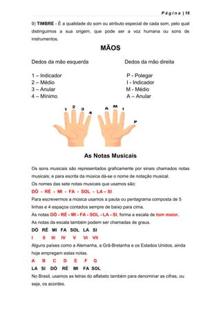 P á g i n a | 16
9) TIMBRE - É a qualidade do som ou atributo especial de cada som, pelo qual
distinguimos a sua origem, que pode ser a voz humana ou sons de
instrumentos.
MÃOS
Dedos da mão esquerda Dedos da mão direita
1 – Indicador P - Polegar
2 – Médio I - Indicador
3 – Anular M - Médio
4 – Mínimo A – Anular
As Notas Musicais
Os sons musicais são representados graficamente por sinais chamados notas
musicais; e para escrita da música dá-se o nome de notação musical.
Os nomes das sete notas musicais que usamos são:
DÓ - RÉ - MI - FA - SOL - LA – SI
Para escrevermos a música usamos a pauta ou pentagrama composta de 5
linhas e 4 espaços contados sempre de baixo para cima.
As notas DÓ - RÉ - MI - FA - SOL - LA - SI, forma a escala de tom maior.
As notas da escala também podem ser chamadas de graus.
DÓ RÉ MI FA SOL LA SI
I II III IV V VI VII
Alguns países como a Alemanha, a Grã-Bretanha e os Estados Unidos, ainda
hoje empregam estas notas.
A B C D E F G
LA SI DÓ RÉ MI FA SOL
No Brasil, usamos as letras do alfabeto também para denominar as cifras, ou
seja, os acordes.
 
