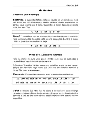 P á g i n a | 17
Acidentes
Sustenido (#) e Bemol (b)
Sustenido: O sustenido (#) faz a nota ser elevada em um semiton ou meio
tom acima, uma nota em sustenido e bemol de outra. Para os instrumentos de
cordas, eleva-se uma casa à frente. Sustenido é a menor distância que existe
entre dois sons. Veja:
C C# D D# E F F#
Bemol: O bemol faz a nota ser abaixada em um semitom ou meio tom abaixo.
Para os instrumentos de cordas, volta-se uma casa antes. Bemol é a menor
distância que existe entre dois sons. Veja:
F Gb G Ab A Bb B
O Uso dos Sustenidos e Bemóis
Paira na mente do aluno uma grande dúvida: onde usar os sustenidos e
bemóis? Neste método tentaremos lhe explicar.
O Sustenido fica acima da nota natural, e o bemol fica abaixo da nota natural,
sempre em meio tom. Veja abaixo que uma nota em sustenido também e
bemol. São notas enarmônicas.
Enarmonia: È uma nota com mesma altura, mas com nomes diferentes.
DÓ DO# RÉ RÉ# MI FÁ FÁ# SOL SOL# LÁ LÁ# SI DÓ
DÓ RÉb RÉ MIb MI FÁ SOLb SOL LÁb LÁ SIb SI DÓ
O DÒ# é o mesmo que RÈb, mas na escrita é preciso haver essa diferença
para não complicar a formação das escalas. O uso de um ou de outro implica
somente o fato do tom chave ter sua escala montada com bemóis ou com
sustenidos.
 