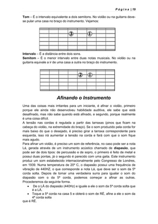 P á g i n a | 19
Tom – É o intervalo equivalente a dois semitons. No violão ou na guitarra deve-
se pular uma casa no braço do instrumento. Vejamos:
Intervalo – É a distância entre dois sons.
Semitom – É o menor intervalo entre duas notas musicais. No violão ou na
guitarra equivale a ir de uma casa a outra no braço do instrumento.
Afinando o Instrumento
Uma das coisas mais irritantes para um iniciante, é afinar o violão, primeiro
porque ele ainda não desenvolveu habilidade auditiva, ele sabe que está
desafinado, mas não sabe quando está afinado, e segundo, porque realmente
é uma coisa difícil.
A tensão nas cordas é regulada a partir das tarraxas (pinos que ficam na
cabeça do violão, na extremidade do braço). Se o som produzido pela corda for
mais baixo do que o desejado, é preciso girar a tarraxa correspondente para
esquerda, isso irá aumentar a tensão na corda e fará com que o som fique
mais agudo.
Para afinar um violão, é preciso um som de referência, no caso pode ser a nota
Lá, gerada através de um instrumento acústico chamado de diapasão, que
pode ser de dois tipos: de percussão e de sopro, o primeiro é feito de metal e
possui duas pontas, já o segundo é parecido com uma gaita. Este instrumento
produz um som estabelecido internacionalmente pelo Congresso de Londres,
em 1939. Numa temperatura de 20º C, o diapasão possui uma frequência de
vibração de 440HZ, o que corresponde a nota Lá, que deve ser o som da 5ª
corda solta. Depois de tomar uma verdadeira surra para igualar o som do
diapasão com o da 5ª corda, podemos começar a afinar as outras.
Procederemos da seguinte forma.
 De o LÁ do diapasão (440Hz) e iguale a ele o som da 5ª corda solta que
é a LÁ.
 Toque a 5ª corda na casa 5 e obterá o som de RÉ, afine a ele o som da
4ª corda solta
que é RÉ.
 