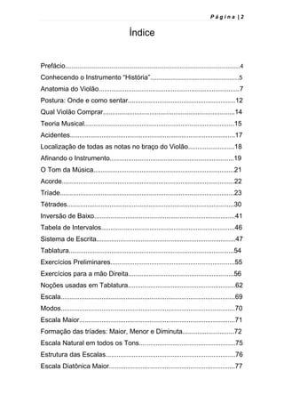 P á g i n a | 2
Índice
Prefácio..............................................................................................................4
Conhecendo o Instrumento “História”........................................................5
Anatomia do Violão............................................................................7
Postura: Onde e como sentar..........................................................12
Qual Violão Comprar.......................................................................14
Teoria Musical.................................................................................15
Acidentes.........................................................................................17
Localização de todas as notas no braço do Violão.........................18
Afinando o Instrumento...................................................................19
O Tom da Música............................................................................21
Acorde.............................................................................................22
Tríade..............................................................................................23
Tétrades..........................................................................................30
Inversão de Baixo............................................................................41
Tabela de Intervalos........................................................................46
Sistema de Escrita...........................................................................47
Tablatura.........................................................................................54
Exercícios Preliminares...................................................................55
Exercícios para a mão Direita.........................................................56
Noções usadas em Tablatura..........................................................62
Escala..............................................................................................69
Modos..............................................................................................70
Escala Maior....................................................................................71
Formação das tríades: Maior, Menor e Diminuta............................72
Escala Natural em todos os Tons....................................................75
Estrutura das Escalas......................................................................76
Escala Diatônica Maior....................................................................77
 