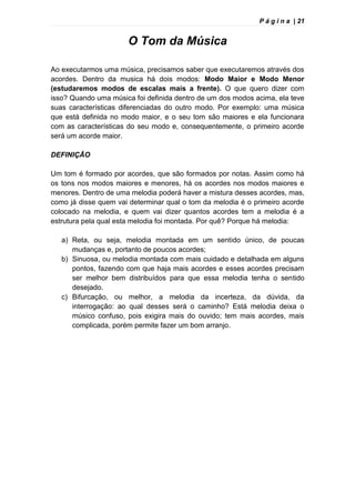 P á g i n a | 21
O Tom da Música
Ao executarmos uma música, precisamos saber que executaremos através dos
acordes. Dentro da musica há dois modos: Modo Maior e Modo Menor
(estudaremos modos de escalas mais a frente). O que quero dizer com
isso? Quando uma música foi definida dentro de um dos modos acima, ela teve
suas características diferenciadas do outro modo. Por exemplo: uma música
que está definida no modo maior, e o seu tom são maiores e ela funcionara
com as características do seu modo e, consequentemente, o primeiro acorde
será um acorde maior.
DEFINIÇÃO
Um tom é formado por acordes, que são formados por notas. Assim como há
os tons nos modos maiores e menores, há os acordes nos modos maiores e
menores. Dentro de uma melodia poderá haver a mistura desses acordes, mas,
como já disse quem vai determinar qual o tom da melodia é o primeiro acorde
colocado na melodia, e quem vai dizer quantos acordes tem a melodia é a
estrutura pela qual esta melodia foi montada. Por quê? Porque há melodia:
a) Reta, ou seja, melodia montada em um sentido único, de poucas
mudanças e, portanto de poucos acordes;
b) Sinuosa, ou melodia montada com mais cuidado e detalhada em alguns
pontos, fazendo com que haja mais acordes e esses acordes precisam
ser melhor bem distribuídos para que essa melodia tenha o sentido
desejado.
c) Bifurcação, ou melhor, a melodia da incerteza, da dúvida, da
interrogação: ao qual desses será o caminho? Está melodia deixa o
músico confuso, pois exigira mais do ouvido; tem mais acordes, mais
complicada, porém permite fazer um bom arranjo.
 