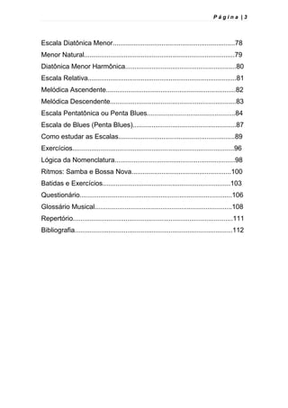P á g i n a | 3
Escala Diatônica Menor.................................................................78
Menor Natural................................................................................79
Diatônica Menor Harmônica...........................................................80
Escala Relativa...............................................................................81
Melódica Ascendente.....................................................................82
Melódica Descendente...................................................................83
Escala Pentatônica ou Penta Blues...............................................84
Escala de Blues (Penta Blues).......................................................87
Como estudar as Escalas..............................................................89
Exercícios......................................................................................96
Lógica da Nomenclatura................................................................98
Ritmos: Samba e Bossa Nova.....................................................100
Batidas e Exercícios....................................................................103
Questionário.................................................................................106
Glossário Musical.........................................................................108
Repertório.....................................................................................111
Bibliografia....................................................................................112
 
