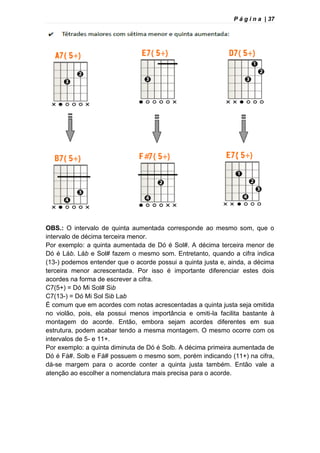 P á g i n a | 37
OBS.: O intervalo de quinta aumentada corresponde ao mesmo som, que o
intervalo de décima terceira menor.
Por exemplo: a quinta aumentada de Dó é Sol#. A décima terceira menor de
Dó é Láb. Láb e Sol# fazem o mesmo som. Entretanto, quando a cifra indica
(13-) podemos entender que o acorde possui a quinta justa e, ainda, a décima
terceira menor acrescentada. Por isso é importante diferenciar estes dois
acordes na forma de escrever a cifra.
C7(5+) = Dó Mi Sol# Sib
C7(13-) = Dó Mi Sol Sib Lab
É comum que em acordes com notas acrescentadas a quinta justa seja omitida
no violão, pois, ela possui menos importância e omiti-la facilita bastante à
montagem do acorde. Então, embora sejam acordes diferentes em sua
estrutura, podem acabar tendo a mesma montagem. O mesmo ocorre com os
intervalos de 5- e 11+.
Por exemplo: a quinta diminuta de Dó é Solb. A décima primeira aumentada de
Dó é Fá#. Solb e Fá# possuem o mesmo som, porém indicando (11+) na cifra,
dá-se margem para o acorde conter a quinta justa também. Então vale a
atenção ao escolher a nomenclatura mais precisa para o acorde.
 