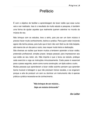 P á g i n a | 4
Prefácio
È com o objetivo de facilitar a aprendizagem de tocar violão que esse curso
veio a ser realizado. Isso é o resultado de muito estudo e pesquisa, é também
uma forma de ajudar aqueles que realmente querem adentrar no mundo da
música de vez.
Não brinque com os estudos, leve a sério, pois pra ser um bom músico é
preciso haver muito conhecimento, teórico e pratica. Para quem estar iniciando
agora não tenha pressa, pois tudo que é bom não vem fácil ou de mão beijada,
até mesmo de um dia para o outro, isso requer muito treino e dedicação.
São diversas as razões que levam muitos a tentarem aprender a tocar violão;
pretensão profissional, simples prazer, terapia pessoal, para impressionar aos
que estão ao seu redor, etc. Não importa o que o levou ao estudo, pratique
cada exercício e siga as instruções minuciosamente. Cada passo é essencial
para o passo seguinte, assim como numa construção; um tijolo sobre o outro.
Muitas pessoas que aprenderam a tocar violão sozinho pensam que aprender
teoria musical e bobagem e que não precisam treinar escalas, e se enganam
porque a arte de produzir um som ou dominar um instrumento não é apenas
prática e prática necessita-se de conhecimento.
“Não brinque de ser músico...
Seja um músico brincando”
Ao Leitor
 
