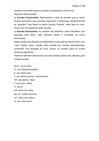 P á g i n a | 45
Lembrem-se também todos os acordes se apresentam conforme as
seguintes denominações:
a) Acordes Consonantes: Representam a série de acordes que ao serem
tocados transmitem uma sensação repousante e harmoniosa. Geralmente são
as "posições" mais fáceis de serem tocadas Portanto, nesta fase do curso,
vamos usar principalmente estes acordes.
b) Acordes Dissonantes: Ao contrário dos anteriores, estes transmitem uma
sensação mais tensa, mais chocante (dando a impressão de pouco
harmoniosa).
Estes acordes são utilizados principalmente na execução da "Bossa Nova" e do
"Jazz". Muitas vezes, quando estes acordes são tocados separadamente,
transmitem uma sensação de "erro", porém, no contexto geral da música
tornam-se agradáveis.
Podemos relembrar dessa forma que sete símbolos abaixo são utilizados para
nomear acordes:
M ou + Lê-se maior
+5 com quinta aumentada
6 com sexta maior
7 com sétima (menor) - da dominante
7M com sétima - Maior
9 com nona - Maior
m menor
m6 menor com sexta
dim ou º sétima diminuta
m7 menor com sétima
-9 com nona menor
 
