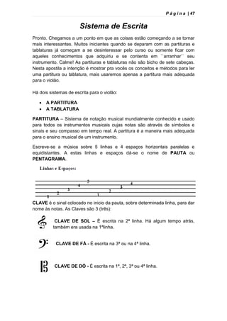 P á g i n a | 47
Sistema de Escrita
Pronto. Chegamos a um ponto em que as coisas estão começando a se tornar
mais interessantes. Muitos iniciantes quando se deparam com as partituras e
tablaturas já começam a se desinteressar pelo curso ou somente ficar com
aqueles conhecimentos que adquiriu e se contenta em ``arranhar`` seu
instrumento. Calme! As partituras e tablaturas não são bicho de sete cabeças.
Nesta apostila a intenção é mostrar pra vocês os conceitos e métodos para ler
uma partitura ou tablatura, mais usaremos apenas a partitura mais adequada
para o violão.
Há dois sistemas de escrita para o violão:
 A PARTITURA
 A TABLATURA
PARTITURA – Sistema de notação musical mundialmente conhecido e usado
para todos os instrumentos musicais cujas notas são através de símbolos e
sinais e seu compasso em tempo real. A partitura é a maneira mais adequada
para o ensino musical de um instrumento.
Escreve-se a música sobre 5 linhas e 4 espaços horizontais paralelas e
equidistantes. A estas linhas e espaços dá-se o nome de PAUTA ou
PENTAGRAMA.
CLAVE é o sinal colocado no inicio da pauta, sobre determinada linha, para dar
nome às notas. As Claves são 3 (três):
CLAVE DE SOL – È escrita na 2ª linha. Há algum tempo atrás,
também era usada na 1ªlinha.
CLAVE DE FÁ - É escrita na 3ª ou na 4ª linha.
CLAVE DE DÓ - É escrita na 1ª, 2ª, 3ª ou 4ª linha.
 