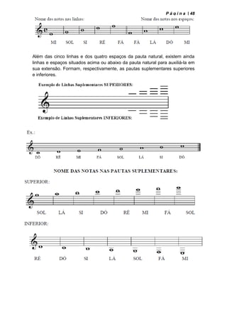 P á g i n a | 48
Além das cinco linhas e dos quatro espaços da pauta natural, existem ainda
linhas e espaços situados acima ou abaixo da pauta natural para auxiliá-la em
sua extensão. Formam, respectivamente, as pautas suplementares superiores
e inferiores.
 