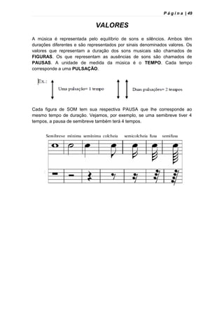 P á g i n a | 49
VALORES
A música é representada pelo equilíbrio de sons e silêncios. Ambos têm
durações diferentes e são representados por sinais denominados valores. Os
valores que representam a duração dos sons musicais são chamados de
FIGURAS. Os que representam as ausências de sons são chamados de
PAUSAS. A unidade de medida da música é o TEMPO. Cada tempo
corresponde a uma PULSAÇÃO.
Cada figura de SOM tem sua respectiva PAUSA que lhe corresponde ao
mesmo tempo de duração. Vejamos, por exemplo, se uma semibreve tiver 4
tempos, a pausa de semibreve também terá 4 tempos.
 