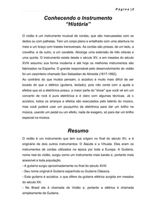 P á g i n a | 5
Conhecendo o Instrumento
“História”
O violão é um instrumento musical de cordas, que são manuseadas com os
dedos ou com palhetas. Tem um corpo plano e entalhado com uma abertura no
meio e um braço com trastes transversais. As cordas são presas, de um lado, a
cravelha, e de outro, a um cavalete. Abrange uma extensão de três oitavas e
uma quinta. O instrumento existe desde o século XV, e em meados do século
XVIII assumiu sua forma moderna e até hoje os melhores instrumentos são
fabricados na Espanha. O grande responsável pelo desenvolvimento do violão
foi um carpinteiro chamado San Sebastian de Almeida (1817-1892).
Ao contrário do que muitos pensam, o acústico é muito mais difícil de ser
tocado do que o elétrico (guitarra, teclado), pois não conta com a ajuda e
efeitos que só a eletrônica possui, a maior parte do "show" que você vê em um
concerto de rock é pura eletrônica e é claro com algumas técnicas. Já o
acústico, todos os arranjos e efeitos são executados pelo talento do músico,
mas você poderá usar um pouquinho da eletrônica para dar um brilho na
música, usando um pedal ou um efeito, nada de exagero, só para dar um brilho
especial na música.
Resumo
O violão é um instrumento que tem sua origem no final do século XV, e é
originário de dois outros instrumentos: O Alaúde e a Vihuela. Eles eram os
instrumentos de cordas utilizados na época por toda a Europa. A Guitarra,
nome real do violão, surgiu como um instrumento mais barato e, portanto mais
acessível a toda população.
- A guitarra surgiu aproximadamente no final do século XVIII
- Seu nome original é Guitarra espanhola ou Guitarra Clássica.
- Esta guitarra é acústica, o que difere da guitarra elétrica surgida em meados
do século XX.
- No Brasil ela é chamada de Violão e, portanto a elétrica é chamada
simplesmente de Guitarra.
 
