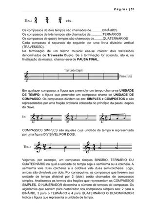 P á g i n a | 51
Os compassos de dois tempos são chamados de.............BINÁRIOS
Os compassos de três tempos são chamados de..............TERNÁRIOS
Os compassos de quatro tempos são chamados de..........QUATERNÁRIOS
Cada compasso é separado do seguinte por uma linha divisória vertical
(TRAVESSÃO).
Na terminação de um trecho musical usa-se colocar dois travessões
denominados de Travessão Duplo. Se a terminação for absoluta, isto é, na
finalização da música, chamar-se-á de PAUSA FINAL.
Em qualquer compasso, a figura que preenche um tempo chama-se UNIDADE
DE TEMPO; a figura que preenche um compasso chama-se UNIDADE DE
COMPASSO. Os compassos dividem-se em: SIMPLES e COMPOSTOS e são
representados por uma fração ordinária colocada no princípio da pauta, depois
da clave.
COMPASSOS SIMPLES são aqueles cuja unidade de tempo é representada
por uma figura DIVISÍVEL POR DOIS.
Vejamos, por exemplo, um compasso simples BINÁRIO, TERNÁRIO OU
QUATERNÁRIO no qual a unidade de tempo seja a semínima ou a colcheia. A
semínima vale duas colcheias e a colcheia vale duas semicolcheias. Logo,
ambas são divisíveis por dois. Por conseguinte, os compassos que tiverem sua
unidade de tempo divisível por 2 (dois) serão chamados de compassos
simples. Analisemos os termos das frações que representam os COMPASSOS
SIMPLES. O NUMERADOR determina o número de tempos do compasso. Os
algarismos que servem para numerador dos compassos simples são: 2 para o
BINÁRIO, 3 para o TERNÁRIO e 4 para QUATERNÁRIO O DENOMINADOR
Indica a figura que representa a unidade de tempo.
 