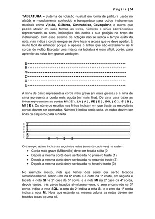 P á g i n a | 54
TABLATURA – Sistema de notação musical em forma de partitura usado no
alaúde e mundialmente conhecido e transportado para outros instrumentos
musicais como Violão, Guitarra, Contrabaixo, Cavaquinho e outros que
podem utilizar em suas formas as letras, números e sinais convencionais
representando os sons, indicações dos dedos e sua posição no braço do
instrumento. Com esse sistema de notação não se indica o tempo exato da
nota, mas indica a corda em que se deve tocar e a casa que se deve apertar. È
muito fácil de entender porque é apenas 6 linhas que são exatamente as 6
cordas do violão. Executar uma música na tablatura é mais difícil, porém, para
aprender as notas tem grande vantagem.
A linha de baixo representa a corda mais grave (mi mais grossa) e a linha de
cima representa a corda mais aguda (mi mais fina). De cima para baixo as
linhas representam as cordas MI ( E ) , LÁ ( A ) , RÉ ( D ) , SOL ( G ) , SI ( B ) ,
MI ( E ). Os números escritos nas linhas indicam em que traste as respectivas
cordas devem ser apertadas. Número 0 indica corda solta. As notas devem ser
lidas da esquerda para a direita.
O exemplo acima indica as seguintes notas (uma de cada vez) na ordem:
 Corda mais grave (MI bordão) deve ser tocada solta (0)
 Depois a mesma corda deve ser tocada no primeiro traste (1)
 Depois a mesma corda deve ser tocada no segundo traste (2)
 Depois a mesma corda deve ser tocada no terceiro traste (3)
No exemplo abaixo, note que temos dois zeros que serão tocados
simultaneamente, sendo uma na 6ª corda e a outra na 1ª corda, em seguida é
tocada a nota SI na 2ª casa da 5ª corda, e a nota MI na 2ª casa da 4ª corda,
depois temos, três zeros tocados simultaneamente, o zero encontrado na 3ª
corda, indica a nota SOL, o zero da 2ª indica a nota SI, e o zero da 1ª corda
indica a nota MI. Note que estando na mesma coluna as notas devem ser
tocadas todas de uma só.
 